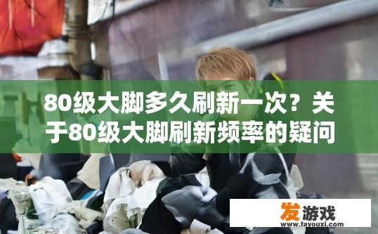 80级大脚多久刷新一次？关于80级大脚刷新频率的疑问，可以生成哪个10-20字的疑问标题？80级大脚每天刷几次？刷新时间持续多久？