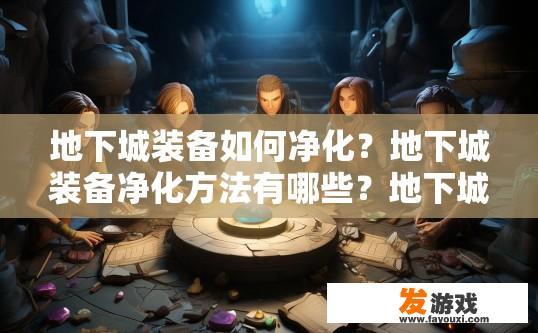 地下城装备如何净化？地下城装备净化方法有哪些？地下城装备净化指南，常见技巧与策略详解