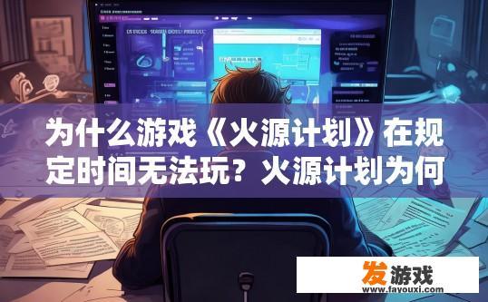 为什么游戏《火源计划》在规定时间无法玩？火源计划为何在规定时间内无法游玩？原因是什么？火源计划限制时间内无法游玩原因分析