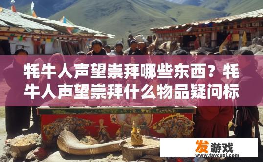 牦牛人声望崇拜哪些东西？牦牛人声望崇拜什么物品疑问标题可以拟定为牦牛人声望崇拜主要崇拜什么？牦牛人的尊崇崇拜对象，他们的核心信仰与珍视之物