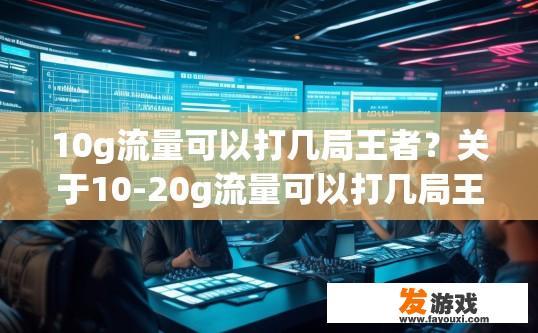 10g流量可以打几局王者？关于10-20g流量可以打几局王者，您有什么疑问吗？10g流量能支撑多少局王者荣耀？极限配置下的游戏体验极限流量下，游戏是否可行？