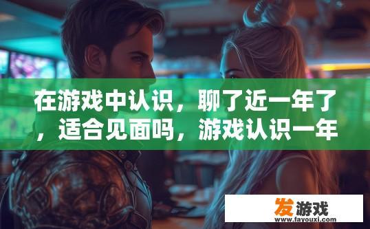在游戏中认识，聊了近一年了，适合见面吗，游戏认识一年，是否适合见面疑问？线上游戏一年情深，能否再相聚一堂见面呢?