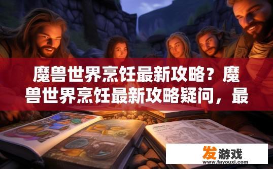 魔兽世界烹饪最新攻略？魔兽世界烹饪最新攻略疑问，最新烹饪指南有哪些亮点？魔兽世界最新烹饪指南，特色亮点解析与实用攻略