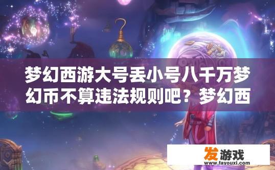 梦幻西游大号丢小号八千万梦幻币不算违法规则吧？梦幻西游大号丢小号是否算违法规则疑问标题，丢八千万梦幻币是否违规？梦幻西游大号丢小号合法与否，8千万梦幻币损失是否有违规条款?