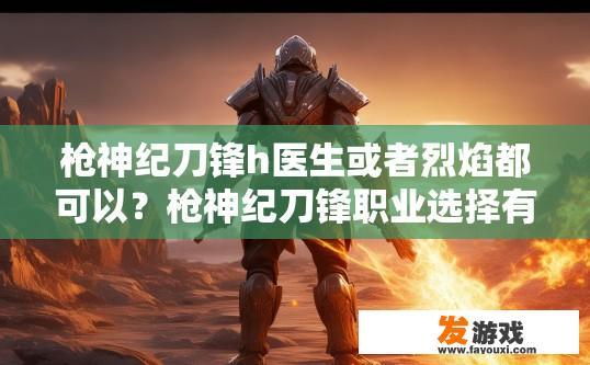 枪神纪刀锋h医生或者烈焰都可以？枪神纪刀锋职业选择有哪些疑问标题？枪神纪刀锋，哪种角色更适合新手，医生还是烈焰？，枪神纪刀锋，刀锋职业究竟应该如何选择？，枪神纪刀锋，在医生或烈焰之间如何平衡职业选择?，枪神纪刀锋，刀锋职业有什么样的优点和缺点？，枪神纪刀锋，医师和烈焰哪个更合适新人？，枪神纪刀锋，医生还是烈焰的职业路线？各有何优劣?，枪神纪刀锋，如何在医生与烈焰之间找到最优解？，枪神纪刀锋，在刀锋职业中医生与烈焰的选择，谁更有优势?，枪神纪刀锋，医生还是烈焰，专业能力决定职业发展路径?，10. 枪神纪刀锋，刀锋职业中医生与烈焰的优劣势比较，选择哪一种更适合你?