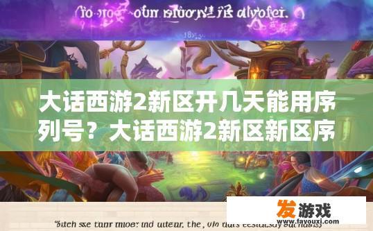 大话西游2新区开几天能用序列号？大话西游2新区新区序列号多久可用？大话西游2新区启用后，序列号的有效期限是多久？，新手新区首日使用序列号是否需要等待一定时间？