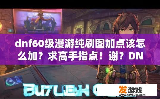dnf60级漫游纯刷图加点该怎么加？求高手指点！谢？DNF 60级漫游纯刷图加点推荐什么？如何科学、合理搭配60级漫游纯刷图加点，提高刷图效率与战力提升?