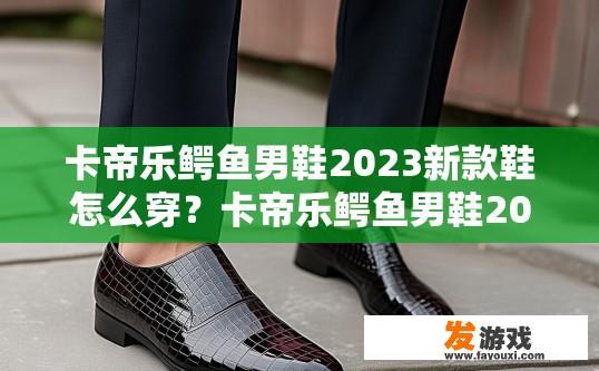 卡帝乐鳄鱼男鞋2023新款鞋怎么穿？卡帝乐鳄鱼男鞋2023新款鞋如何搭配？2023新款卡帝乐鳄鱼男鞋推荐穿搭与搭配方式?