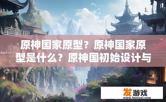 原神国家原型？原神国家原型是什么？原神国初始设计与原型图有何关联？国家原型或正式名称有哪些信息泄露?