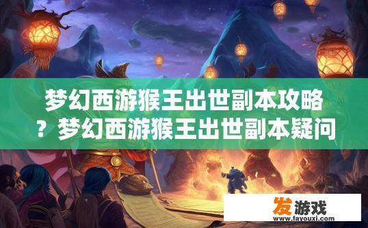 梦幻西游猴王出世副本攻略？梦幻西游猴王出世副本疑问如何快速通关？梦幻西游猴王出世副本难易度解析，新手指南与通关技巧详解