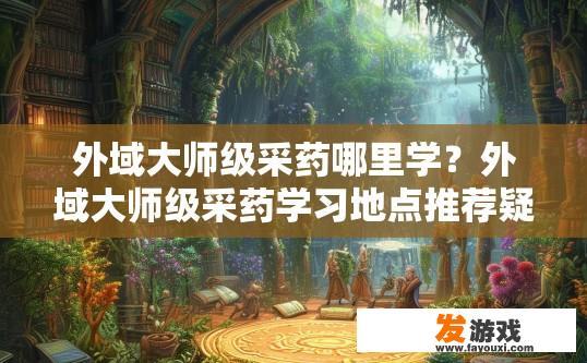 外域大师级采药哪里学？外域大师级采药学习地点推荐疑问标题？外域采药专家何处求学，大师级资源地指引？