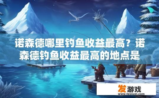 诺森德哪里钓鱼收益最高？诺森德钓鱼收益最高的地点是什么？诺森德地区哪些地方可以获取高额钓鱼收益？