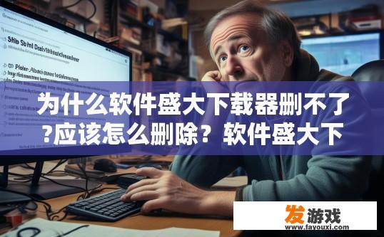 为什么软件盛大下载器删不了?应该怎么删除？软件盛大下载器删除不了的原因是什么？如何正确删除该软件？软件盛大下载器无法删除的具体原因是什么？
