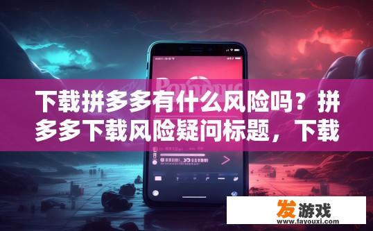下载拼多多有什么风险吗？拼多多下载风险疑问标题，下载拼多多需要注意哪些风险？