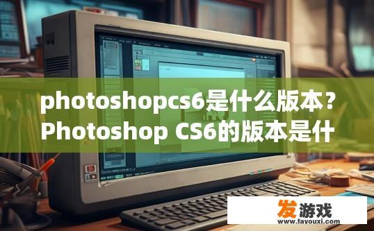 photoshopcs6是什么版本？Photoshop CS6的版本是什么？