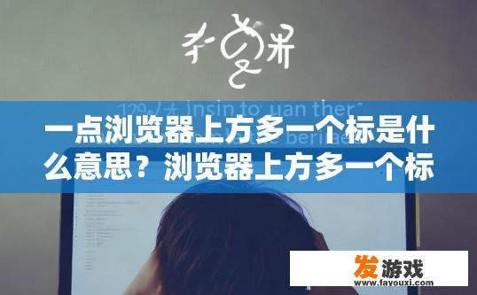 一点浏览器上方多一个标是什么意思？浏览器上方多一个标是什么意思的疑问标题可以是浏览器上方多一个标签页是什么意思吗？