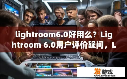 lightroom6.0好用么？Lightroom 6.0用户评价疑问，Lightroom 6.0功能体验如何？