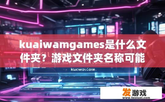 kuaiwamgames是什么文件夹？游戏文件夹名称可能包含kuaiwamgames的疑问标题是什么？