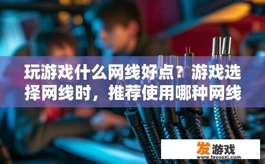 玩游戏什么网线好点？游戏选择网线时，推荐使用哪种网线比较好？