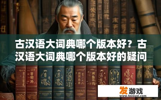 古汉语大词典哪个版本好？古汉语大词典哪个版本好的疑问，如何选择合适的版本？