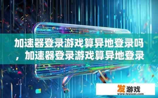 加速器登录游戏算异地登录吗，加速器登录游戏算异地登录吗疑问标题可以是加速器登录游戏算不算是异地登录行为？