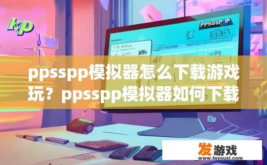 ppsspp模拟器怎么下载游戏玩？ppsspp模拟器如何下载并玩游戏？