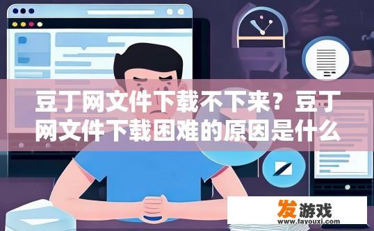 豆丁网文件下载不下来？豆丁网文件下载困难的原因是什么？