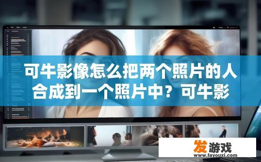 可牛影像怎么把两个照片的人合成到一个照片中？可牛影像如何将两个照片合成一个照片，需要具体操作步骤吗？