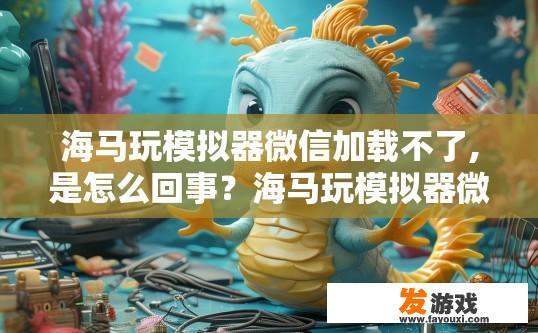 海马玩模拟器微信加载不了,是怎么回事？海马玩模拟器微信加载失败的原因是什么？