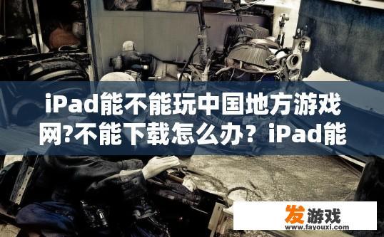 iPad能不能玩中国地方游戏网?不能下载怎么办？iPad能否玩中国地方游戏网及下载问题解答标题建议，iPad玩中国地方游戏网及下载方法相关疑问？