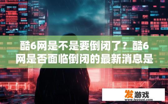 酷6网是不是要倒闭了？酷6网是否面临倒闭的最新消息是什么？