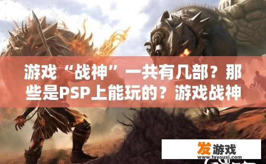 游戏“战神”一共有几部？那些是PSP上能玩的？游戏战神总共有几部，哪些是PSP能玩的，有哪些内容？