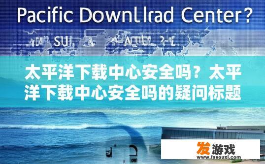 太平洋下载中心安全吗？太平洋下载中心安全吗的疑问标题可以是，太平洋下载中心安全可靠吗？