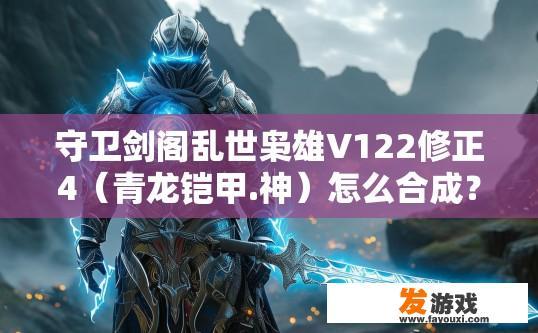 守卫剑阁乱世枭雄V122修正4（青龙铠甲.神）怎么合成？守卫剑阁乱世枭雄V122修正4青龙铠甲神合成方法疑问标题，如何合成青龙铠甲·神？