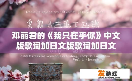 邓丽君的《我只在乎你》中文版歌词加日文版歌词加日文版罗马音？邓丽君我只在乎你中文版歌词日文版歌词及罗马音疑问相关内容可以怎样？