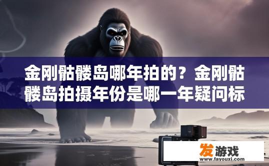 金刚骷髅岛哪年拍的？金刚骷髅岛拍摄年份是哪一年疑问标题可以是，金刚骷髅岛是哪一年拍摄的？