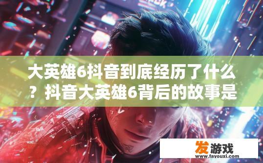 大英雄6抖音到底经历了什么？抖音大英雄6背后的故事是什么？