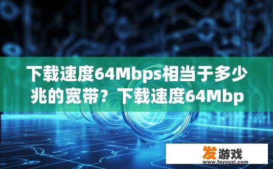 下载速度64Mbps相当于多少兆的宽带？下载速度64Mbps相当于多少兆宽带可参考相关宽带标准或查询相关软件说明进行了解。