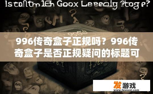 996传奇盒子正规吗？996传奇盒子是否正规疑问的标题可以是，996传奇盒子正规性如何？