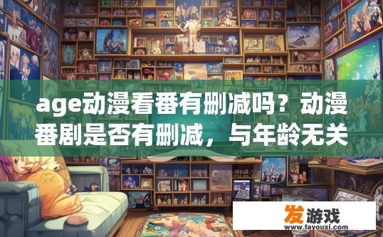 age动漫看番有删减吗？动漫番剧是否有删减，与年龄无关，您想了解的具体情况是什么？