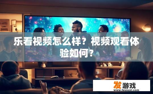 乐看视频怎么样？视频观看体验如何？