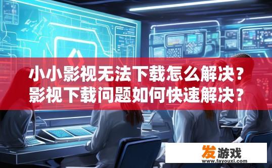 小小影视无法下载怎么解决？影视下载问题如何快速解决？