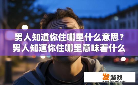 男人知道你住哪里什么意思？男人知道你住哪里意味着什么？