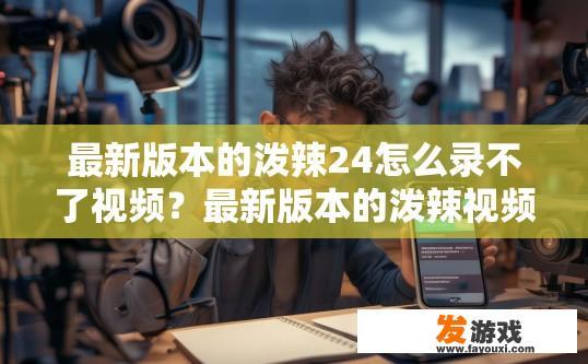 最新版本的泼辣24怎么录不了视频？最新版本的泼辣视频录制存在问题，能否提供更多信息以便进一步了解问题所在？