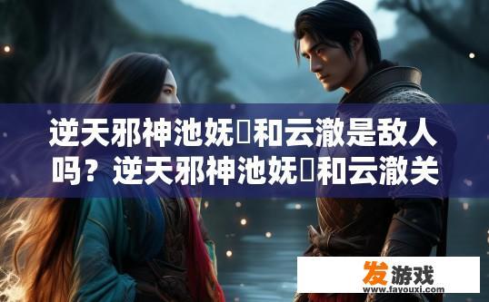 逆天邪神池妩仸和云澈是敌人吗？逆天邪神池妩仸和云澈关系揭秘疑问