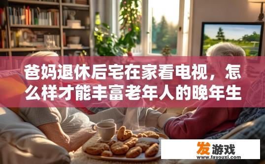 爸妈退休后宅在家看电视，怎么样才能丰富老年人的晚年生活？对此，你有什么建议吗，如何让爸妈退休后宅在家看电视生活更加丰富多彩？