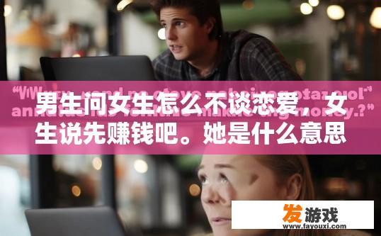 男生问女生怎么不谈恋爱，女生说先赚钱吧。她是什么意思？女生暗示男生先赚钱以避免单身，她对恋爱态度的具体含义是什么？