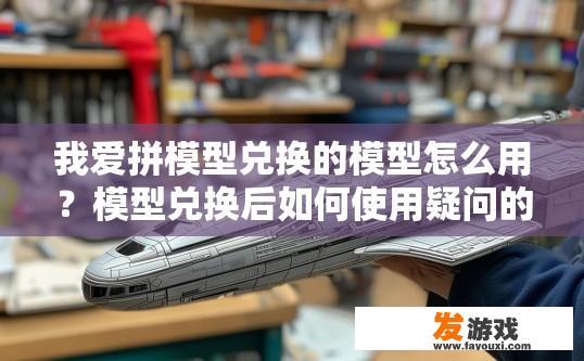 我爱拼模型兑换的模型怎么用？模型兑换后如何使用疑问的标题可以是，我爱拼模型兑换的模型使用方法