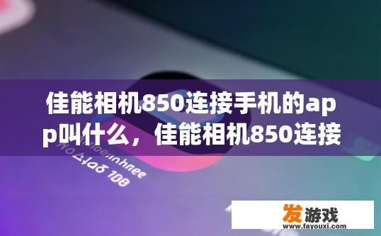佳能相机850连接手机的app叫什么，佳能相机850连接手机的APP名称是什么？