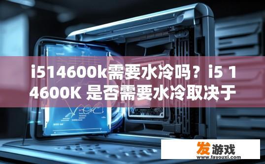 i514600k需要水冷吗？i5 14600K 是否需要水冷取决于个人需求和预算